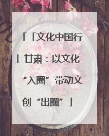「文化中国行」甘肃：以文化“入圈”带动文创“出圈”