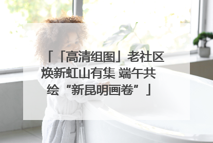 「高清组图」老社区焕新虹山有集 端午共绘“新昆明画卷”