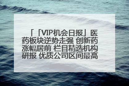 「VIP机会日报」医药板块逆势走强 创新药涨幅居前 栏目精选机构研报 优质公司区间最高涨34.9%