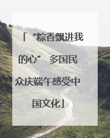 “粽香飘进我的心” 多国民众庆端午感受中国文化