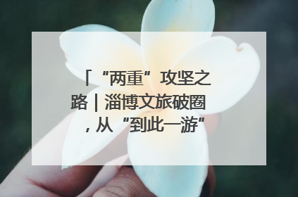 “两重”攻坚之路｜淄博文旅破圈，从“到此一游”到“沉浸其中”