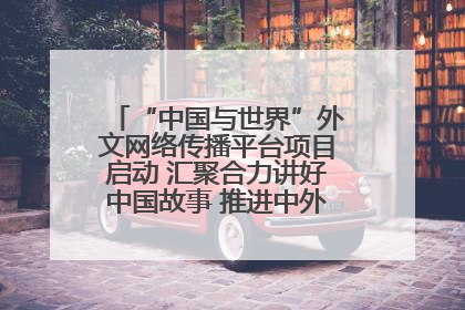 “中国与世界”外文网络传播平台项目启动 汇聚合力讲好中国故事 推进中外文明交流互鉴