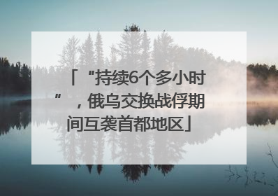 “持续6个多小时”，俄乌交换战俘期间互袭首都地区