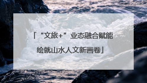 “文旅+”业态融合赋能 绘就山水人文新画卷