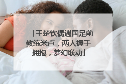 王楚钦偶遇国足前教练米卢，两人握手拥抱，梦幻联动