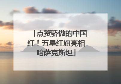 点赞骄傲的中国红！五星红旗亮相哈萨克斯坦