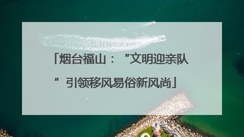 烟台福山：“文明迎亲队”引领移风易俗新风尚