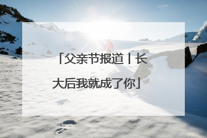 父亲节报道丨长大后我就成了你