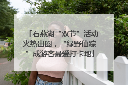 石燕湖“双节”活动火热出圈，“绿野仙踪”成游客最爱打卡地