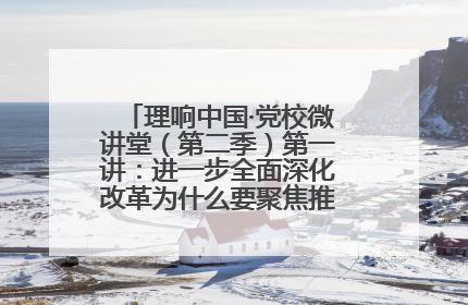 理响中国·党校微讲堂（第二季）第一讲：进一步全面深化改革为什么要聚焦推进中国式现代化