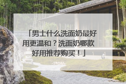 男士什么洗面奶最好用更温和？洗面奶哪款好用推荐购买！