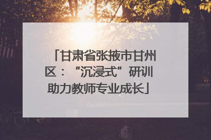 甘肃省张掖市甘州区：“沉浸式”研训助力教师专业成长