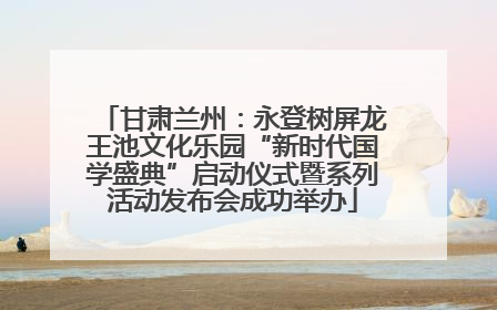 甘肃兰州：永登树屏龙王池文化乐园“新时代国学盛典”启动仪式暨系列活动发布会成功举办