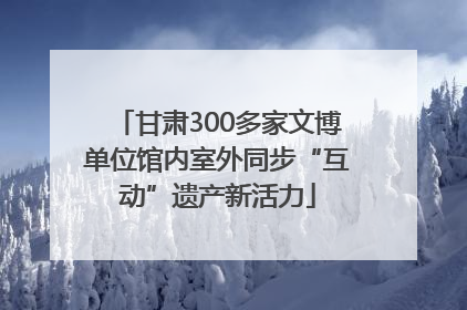 甘肃300多家文博单位馆内室外同步“互动”遗产新活力