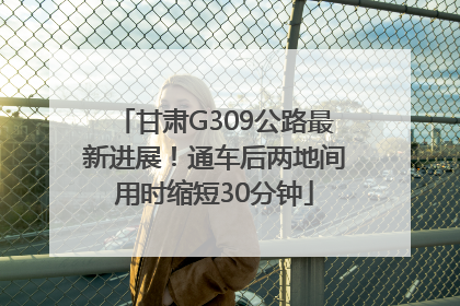 甘肃G309公路最新进展！通车后两地间用时缩短30分钟