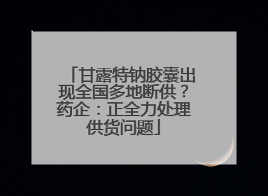 甘露特钠胶囊出现全国多地断供？药企：正全力处理供货问题