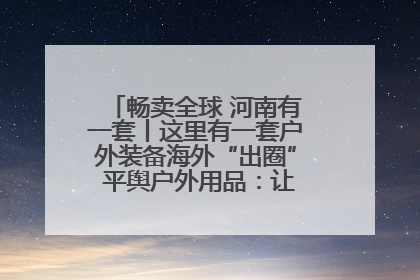 畅卖全球 河南有一套丨这里有一套户外装备海外“出圈” 平舆户外用品：让“休闲风”长红