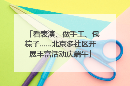 看表演、做手工、包粽子……北京多社区开展丰富活动庆端午