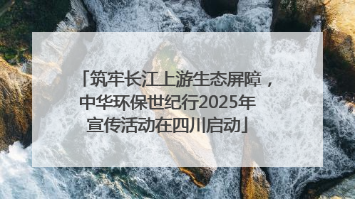 筑牢长江上游生态屏障，中华环保世纪行2025年宣传活动在四川启动