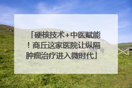 硬核技术+中医赋能！商丘这家医院让纵隔肿瘤治疗进入微时代