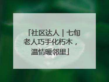 社区达人｜七旬老人巧手化朽木，温情暖邻里