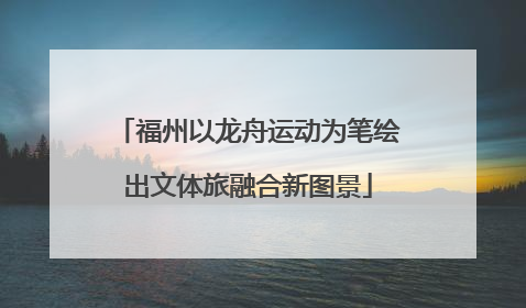 福州以龙舟运动为笔绘出文体旅融合新图景