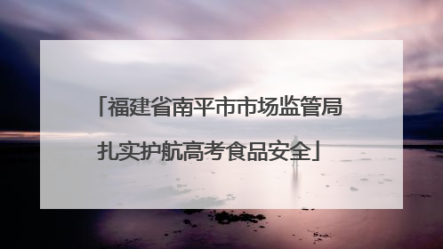福建省南平市市场监管局扎实护航高考食品安全