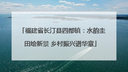 福建省长汀县四都镇：水韵圭田绘新景 乡村振兴谱华章