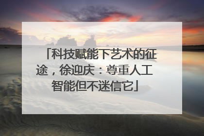 科技赋能下艺术的征途，徐迎庆：尊重人工智能但不迷信它