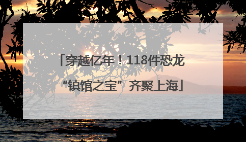 穿越亿年！118件恐龙“镇馆之宝”齐聚上海