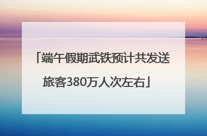端午假期武铁预计共发送旅客380万人次左右