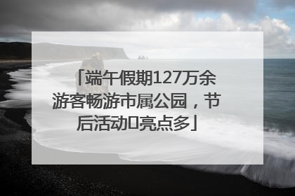 端午假期127万余游客畅游市属公园，节后活动﻿亮点多
