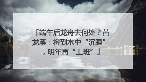端午后龙舟去何处？黄龙溪：将到水中“沉睡”，明年再“上班”