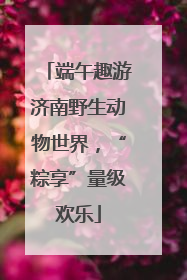 端午趣游济南野生动物世界，“粽享”量级欢乐