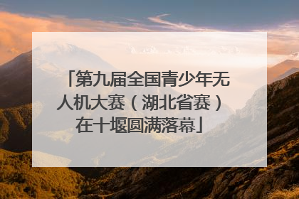 第九届全国青少年无人机大赛（湖北省赛）在十堰圆满落幕