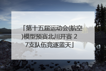 第十五届运动会(航空)模型预赛北川开赛 27支队伍竞逐蓝天