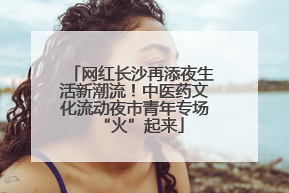 网红长沙再添夜生活新潮流！中医药文化流动夜市青年专场“火”起来