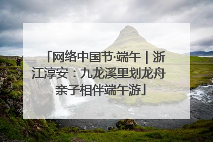 网络中国节·端午｜浙江淳安：九龙溪里划龙舟 亲子相伴端午游