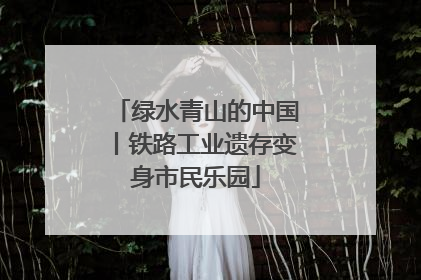 绿水青山的中国丨铁路工业遗存变身市民乐园