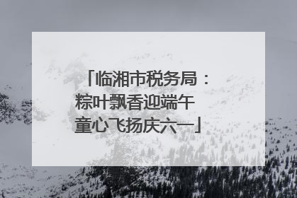 临湘市税务局：粽叶飘香迎端午 童心飞扬庆六一