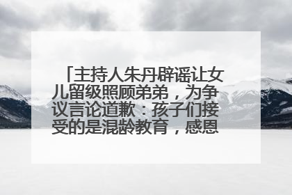 主持人朱丹辟谣让女儿留级照顾弟弟，为争议言论道歉：孩子们接受的是混龄教育，感恩每一条批评