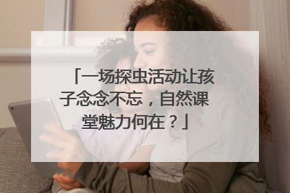 一场探虫活动让孩子念念不忘，自然课堂魅力何在？