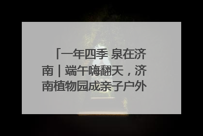 一年四季 泉在济南｜端午嗨翻天，济南植物园成亲子户外热门打卡地