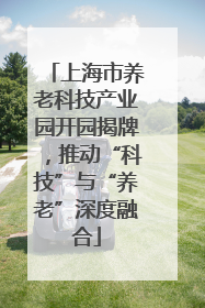 上海市养老科技产业园开园揭牌，推动“科技”与“养老”深度融合