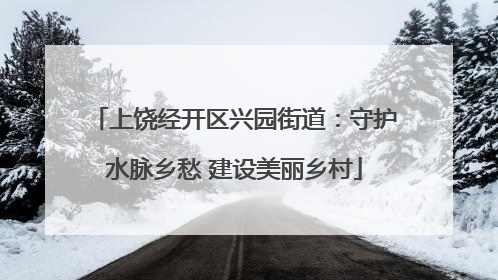 上饶经开区兴园街道：守护水脉乡愁 建设美丽乡村