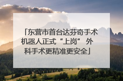 东营市首台达芬奇手术机器人正式“上岗” 外科手术更精准更安全