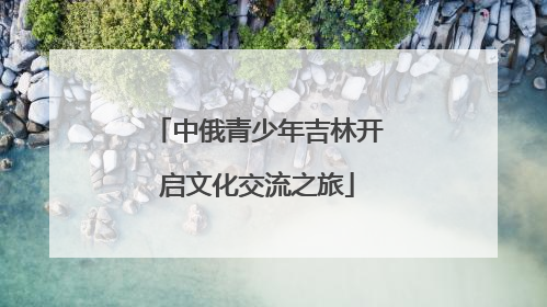 中俄青少年吉林开启文化交流之旅