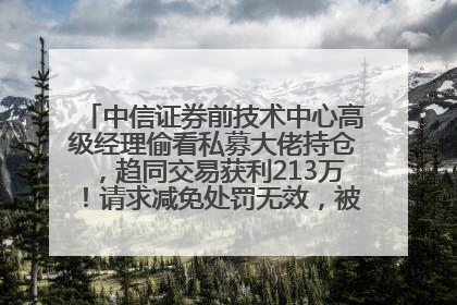 中信证券前技术中心高级经理偷看私募大佬持仓，趋同交易获利213万！请求减免处罚无效，被罚没426万