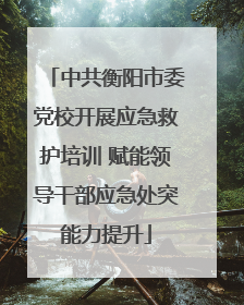 中共衡阳市委党校开展应急救护培训 赋能领导干部应急处突能力提升