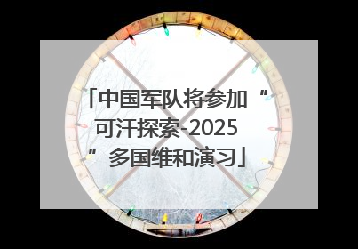 中国军队将参加“可汗探索-2025”多国维和演习